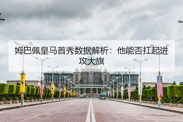 姆巴佩皇马首秀数据解析：他能否扛起进攻大旗