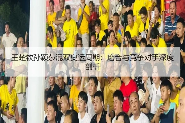 王楚钦孙颖莎混双奥运周期：磨合与竞争对手深度剖析